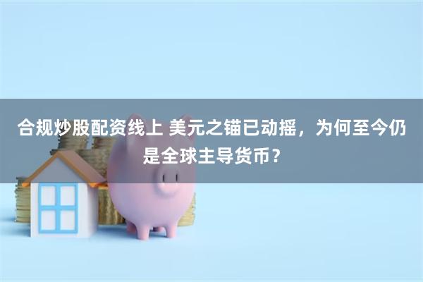 合规炒股配资线上 美元之锚已动摇,为何至今仍是全球主导货币?