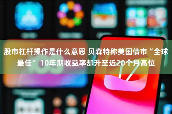股市杠杆操作是什么意思 贝森特称美国债市“全球最佳” 10年期收益率却升至近20个月高位