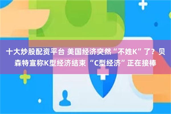 十大炒股配资平台 美国经济突然“不姓K”了？贝森特宣称K型经济结束 “C型经济”正在接棒