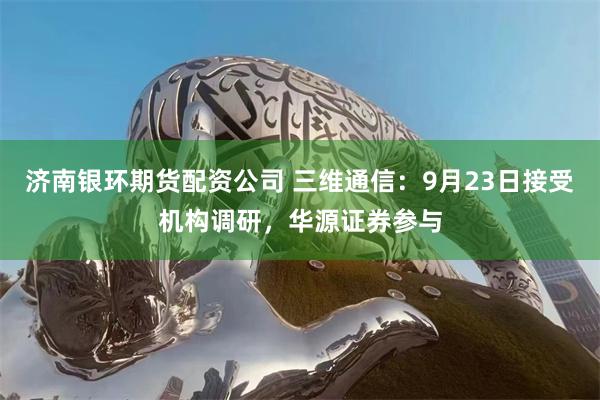 济南银环期货配资公司 三维通信：9月23日接受机构调研，华源证券参与