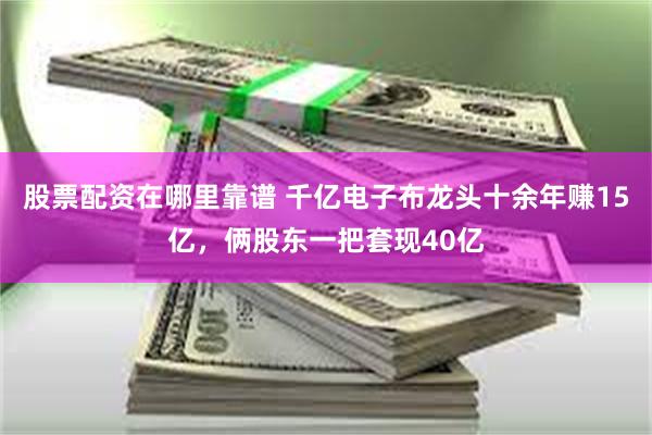 股票配资在哪里靠谱 千亿电子布龙头十余年赚15亿，俩股东一把套现40亿
