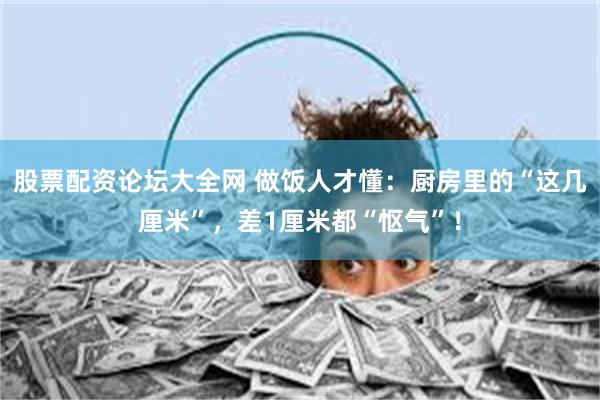 股票配资论坛大全网 做饭人才懂：厨房里的“这几厘米”，差1厘米都“怄气”！