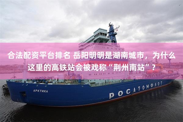 合法配资平台排名 岳阳明明是湖南城市，为什么这里的高铁站会被戏称“荆州南站”？