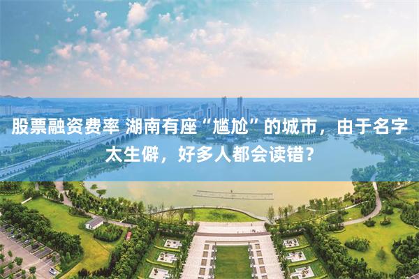 股票融资费率 湖南有座“尴尬”的城市，由于名字太生僻，好多人都会读错？