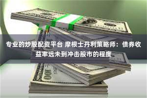 专业的炒股配资平台 摩根士丹利策略师：债券收益率远未到冲击股市的程度