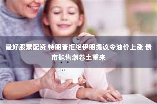 最好股票配资 特朗普拒绝伊朗提议令油价上涨 债市抛售潮卷土重来