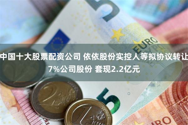 中国十大股票配资公司 依依股份实控人等拟协议转让7%公司股份 套现2.2亿元