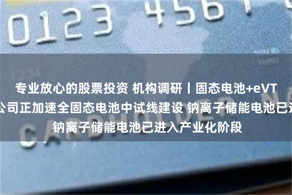 专业放心的股票投资 机构调研丨固态电池+eVTOL+储能 这家公司正加速全固态电池中试线建设 钠离子储能电池已进入产业化阶段