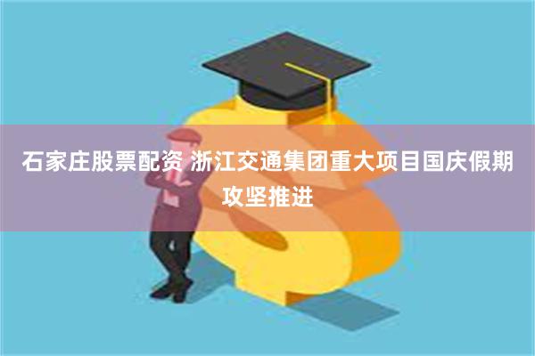 石家庄股票配资 浙江交通集团重大项目国庆假期攻坚推进