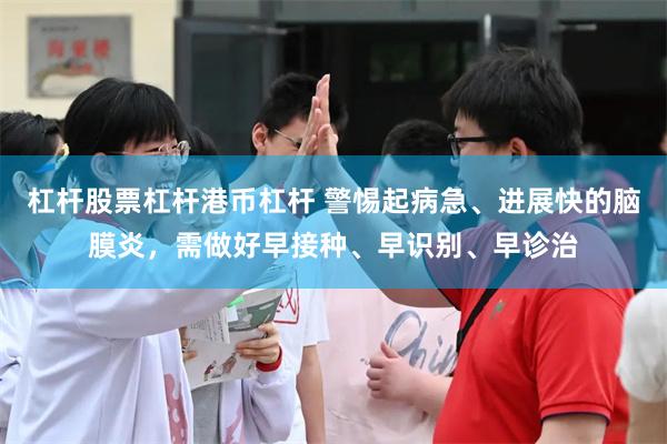 杠杆股票杠杆港币杠杆 警惕起病急、进展快的脑膜炎，需做好早接种、早识别、早诊治