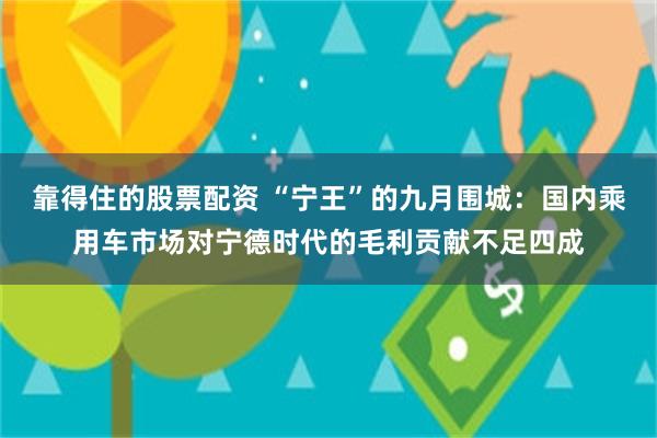 靠得住的股票配资 “宁王”的九月围城：国内乘用车市场对宁德时代的毛利贡献不足四成