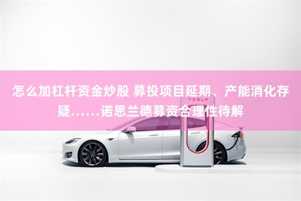 怎么加杠杆资金炒股 募投项目延期、产能消化存疑……诺思兰德募资合理性待解