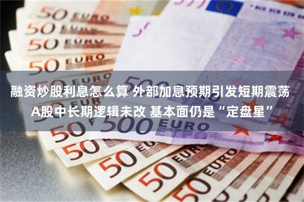 融资炒股利息怎么算 外部加息预期引发短期震荡 A股中长期逻辑未改 基本面仍是“定盘星”