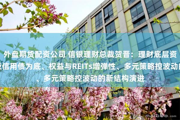 外盘期货配资公司 信银理财总裁贺晋：理财底层资产正向高等级信用债为底、权益与REITs增弹性、多元策略控波动的新结构演进