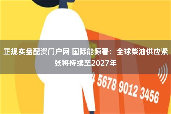 正规实盘配资门户网 国际能源署：全球柴油供应紧张将持续至2027年