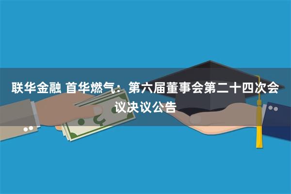联华金融 首华燃气：第六届董事会第二十四次会议决议公告