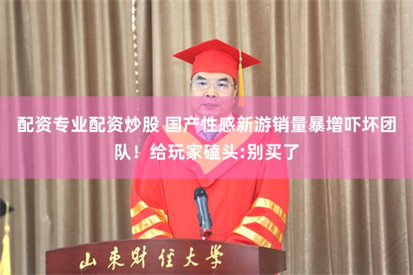 配资专业配资炒股 国产性感新游销量暴增吓坏团队！给玩家磕头:别买了